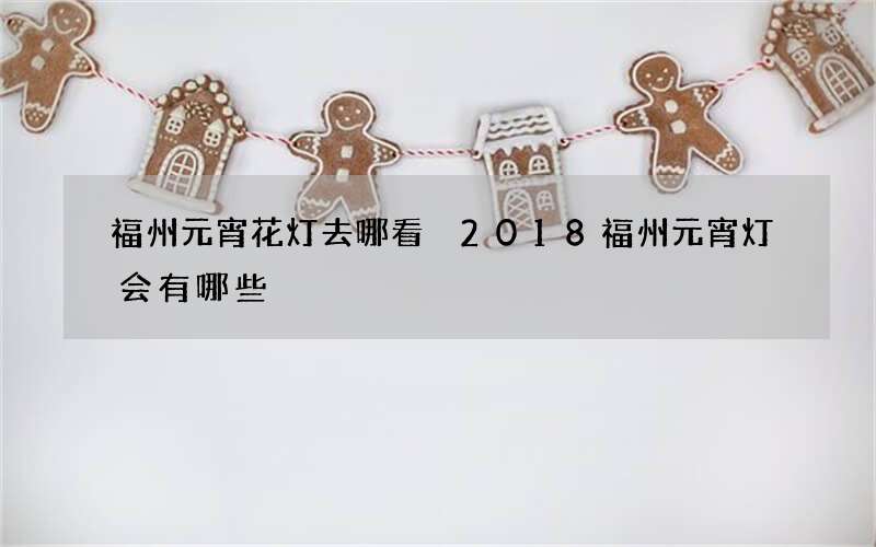 福州元宵花灯去哪看 2018福州元宵灯会有哪些